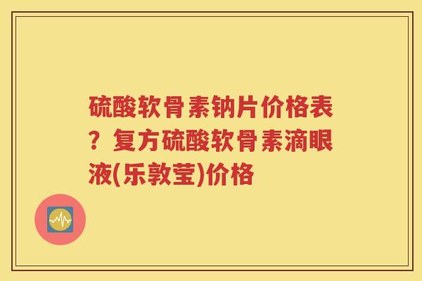 硫酸软骨素钠片价格表？复方硫酸软骨素滴眼液(乐敦莹)价格