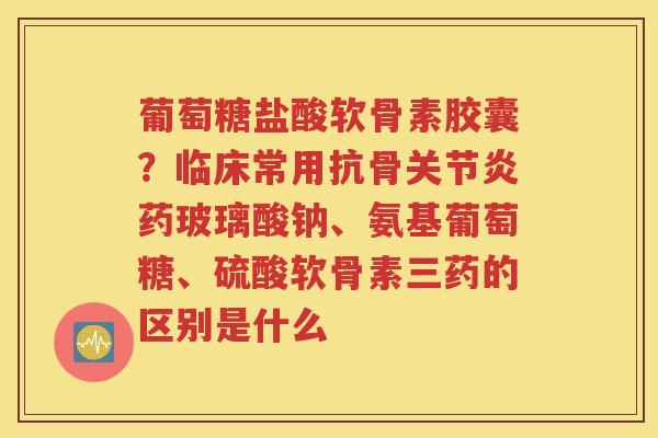 葡萄糖盐酸软骨素胶囊?临床常用抗骨药玻璃酸钠、氨基葡萄糖、硫酸软骨素三药的区别是什么 葡萄糖盐酸软骨素胶囊?临床常用抗骨药玻璃酸钠、氨基葡萄糖、硫酸软骨素三药的区别是什么