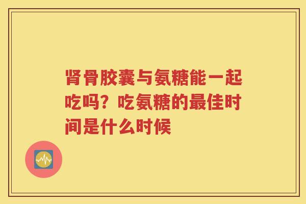 骨胶囊与氨糖能一起吃吗?吃氨糖的佳时间是什么时候 骨胶囊与氨糖能一起吃吗?吃氨糖的佳时间是什么时候