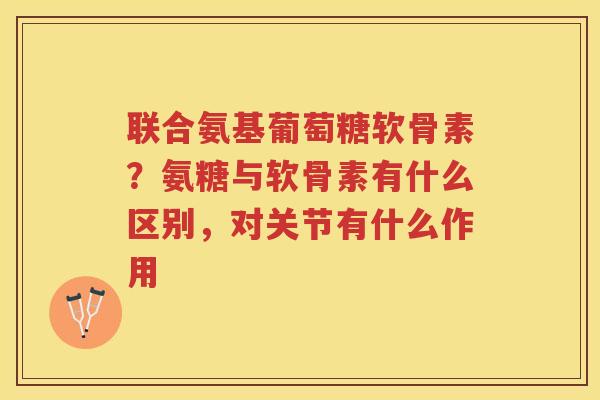 联合氨基葡萄糖软骨素?氨糖与软骨素有什么区别,对关节有什么作用 联合氨基葡萄糖软骨素?氨糖与软骨素有什么区别,对关节有什么作用