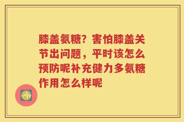 膝盖氨糖?害怕膝盖关节出问题,平时该怎么呢补充健力多氨糖作用怎么样呢 膝盖氨糖?害怕膝盖关节出问题,平时该怎么呢补充健力多氨糖作用怎么样呢
