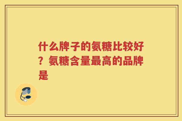 什么牌子的氨糖比较好?氨糖含量高的品牌是 什么牌子的氨糖比较好?氨糖含量高的品牌是