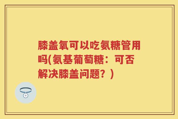 膝盖氧可以吃氨糖管用吗(氨基葡萄糖:可否解决膝盖问题?) 膝盖氧可以吃氨糖管用吗(氨基葡萄糖:可否解决膝盖问题?)