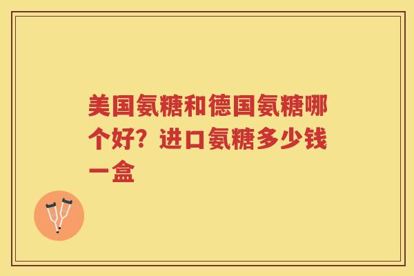 美国氨糖和德国氨糖哪个好?进口氨糖多少钱一盒 美国氨糖和德国氨糖哪个好?进口氨糖多少钱一盒