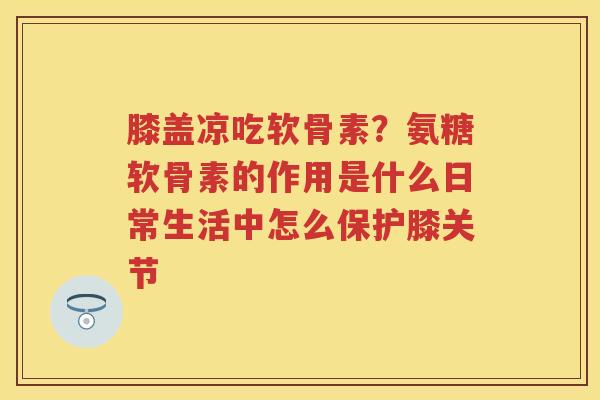 膝盖凉吃软骨素?氨糖软骨素的作用是什么日常生活中怎么保护膝关节 膝盖凉吃软骨素?氨糖软骨素的作用是什么日常生活中怎么保护膝关节