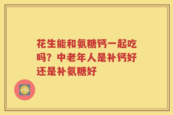 花生能和氨糖钙一起吃吗?中老年人是补钙好还是补氨糖好 花生能和氨糖钙一起吃吗?中老年人是补钙好还是补氨糖好