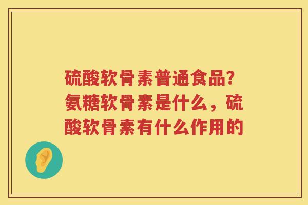 硫酸软骨素普通食品?氨糖软骨素是什么,硫酸软骨素有什么作用的 硫酸软骨素普通食品?氨糖软骨素是什么,硫酸软骨素有什么作用的