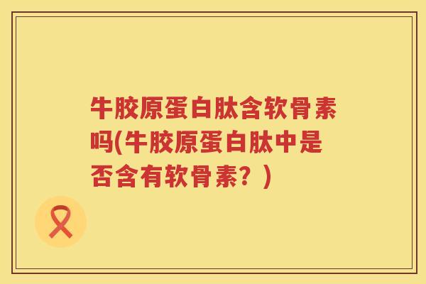 牛胶原蛋白肽含软骨素吗(牛胶原蛋白肽中是否含有软骨素?) 牛胶原蛋白肽含软骨素吗(牛胶原蛋白肽中是否含有软骨素?)