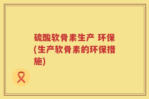 硫酸软骨素生产 环保(生产软骨素的环保措施) 硫酸软骨素生产 环保(生产软骨素的环保措施)