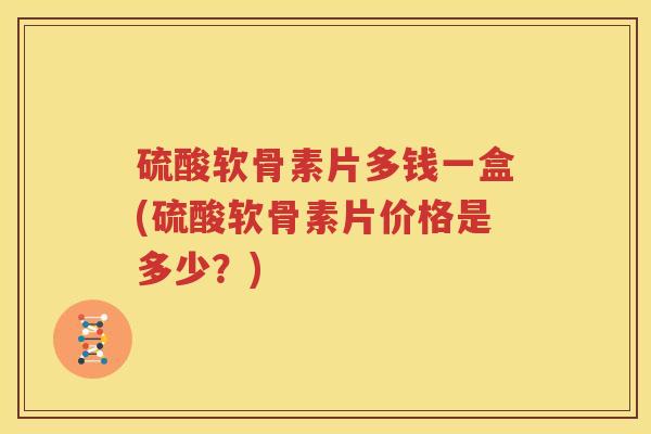 硫酸软骨素片多钱一盒(硫酸软骨素片价格是多少？)