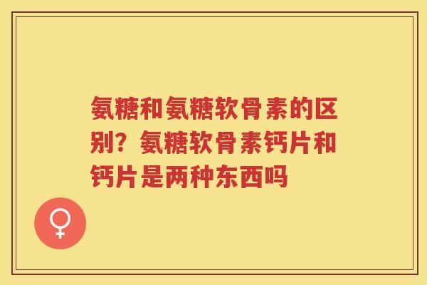 氨糖和氨糖软骨素的区别?氨糖软骨素钙片和钙片是两种东西吗 氨糖和氨糖软骨素的区别?氨糖软骨素钙片和钙片是两种东西吗