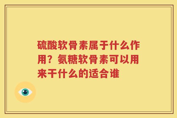 硫酸软骨素属于什么作用?氨糖软骨素可以用来干什么的适合谁 硫酸软骨素属于什么作用?氨糖软骨素可以用来干什么的适合谁