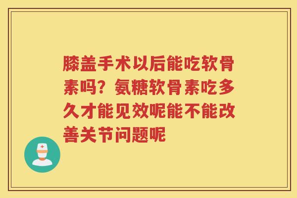 膝盖手术以后能吃软骨素吗？氨糖软骨素吃多久才能见效呢能不能改善关节问题呢