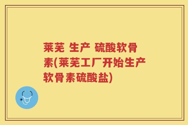 莱芜 生产 硫酸软骨素(莱芜工厂开始生产软骨素硫酸盐)