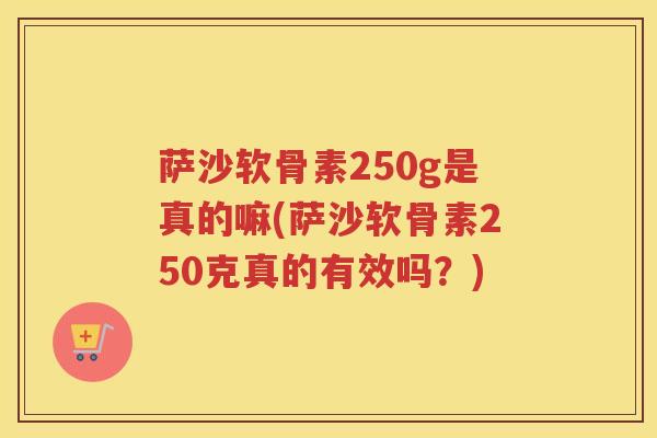 萨沙软骨素250g是真的嘛(萨沙软骨素250克真的有效吗?) 萨沙软骨素250g是真的嘛(萨沙软骨素250克真的有效吗?)