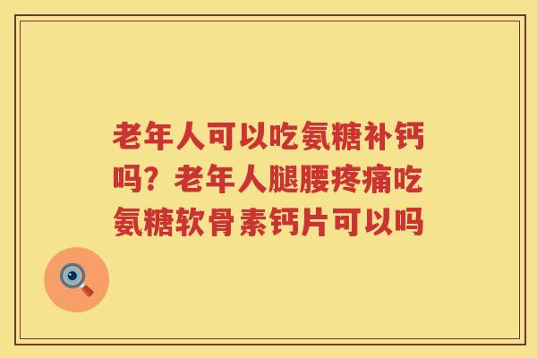 老年人可以吃氨糖补钙吗？老年人腿腰吃氨糖软骨素钙片可以吗