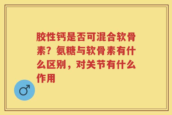 胶性钙是否可混合软骨素?氨糖与软骨素有什么区别,对关节有什么作用 胶性钙是否可混合软骨素?氨糖与软骨素有什么区别,对关节有什么作用