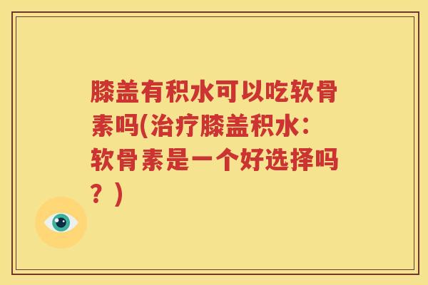 膝盖有积水可以吃软骨素吗(膝盖积水:软骨素是一个好选择吗?) 膝盖有积水可以吃软骨素吗(膝盖积水:软骨素是一个好选择吗?)