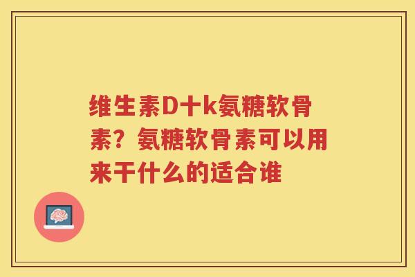 维生素D十k氨糖软骨素?氨糖软骨素可以用来干什么的适合谁 维生素D十k氨糖软骨素?氨糖软骨素可以用来干什么的适合谁