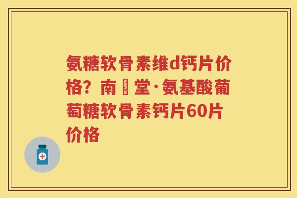 氨糖软骨素维d钙片价格？南雲堂·氨基酸葡萄糖软骨素钙片60片价格