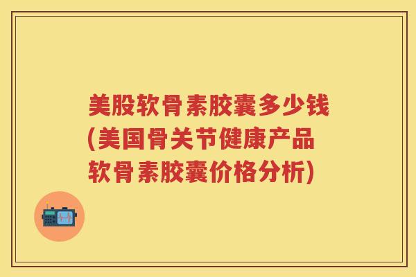 美股软骨素胶囊多少钱(美国骨关节健康产品软骨素胶囊价格分析)