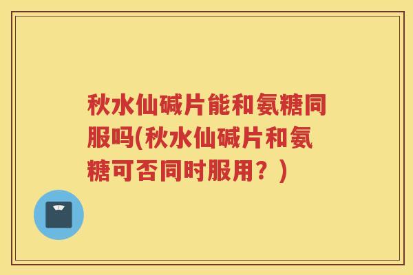 秋水仙碱片能和氨糖同服吗(秋水仙碱片和氨糖可否同时服用?) 秋水仙碱片能和氨糖同服吗(秋水仙碱片和氨糖可否同时服用?)