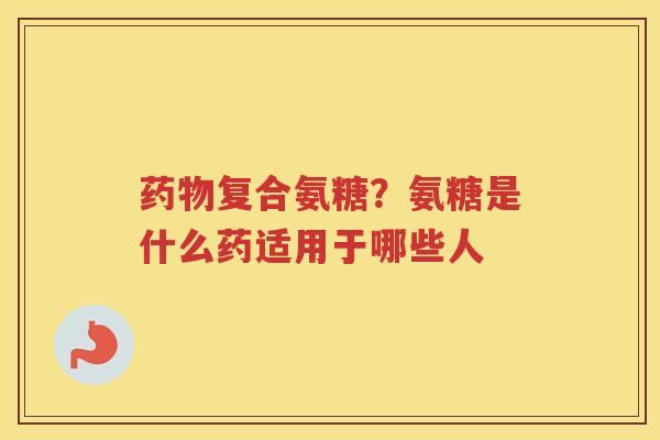 复合氨糖?氨糖是什么药适用于哪些人 复合氨糖?氨糖是什么药适用于哪些人