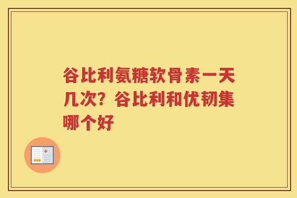 谷比利氨糖软骨素一天几次？谷比利和优韧集哪个好