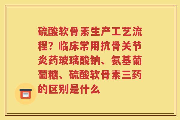 硫酸软骨素生产工艺流程？临床常用抗骨药玻璃酸钠、氨基葡萄糖、硫酸软骨素三药的区别是什么