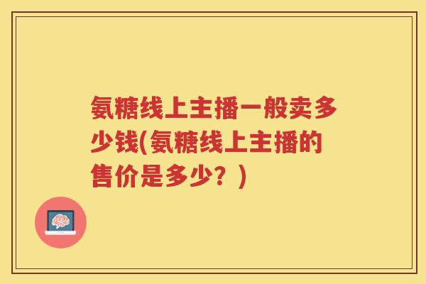 氨糖线上主播一般卖多少钱(氨糖线上主播的售价是多少?) 氨糖线上主播一般卖多少钱(氨糖线上主播的售价是多少?)