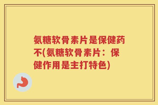 氨糖软骨素片是保健药不(氨糖软骨素片:保健作用是主打特色) 氨糖软骨素片是保健药不(氨糖软骨素片:保健作用是主打特色)
