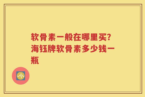 软骨素一般在哪里买？海钰牌软骨素多少钱一瓶