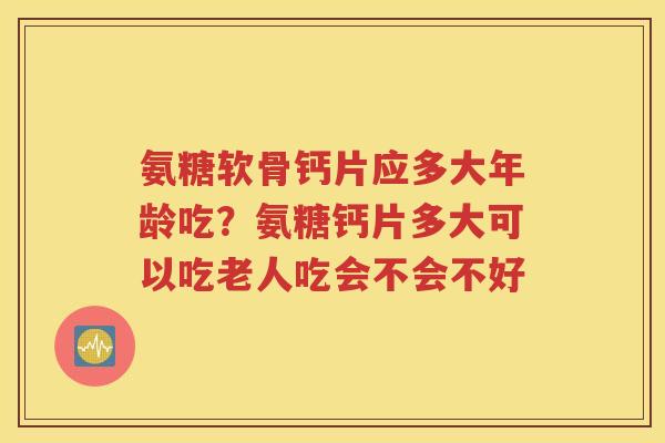 氨糖软骨钙片应多大年龄吃？氨糖钙片多大可以吃老人吃会不会不好