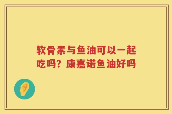 软骨素与鱼油可以一起吃吗?康嘉诺鱼油好吗 软骨素与鱼油可以一起吃吗?康嘉诺鱼油好吗