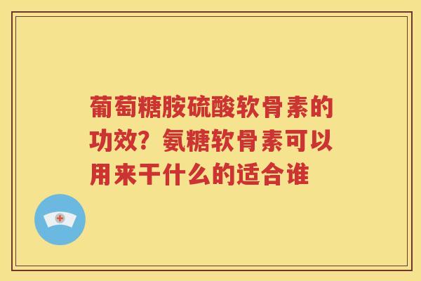 葡萄糖胺硫酸软骨素的功效?氨糖软骨素可以用来干什么的适合谁 葡萄糖胺硫酸软骨素的功效?氨糖软骨素可以用来干什么的适合谁
