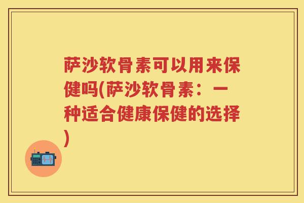 萨沙软骨素可以用来保健吗(萨沙软骨素:一种适合健康保健的选择) 萨沙软骨素可以用来保健吗(萨沙软骨素:一种适合健康保健的选择)
