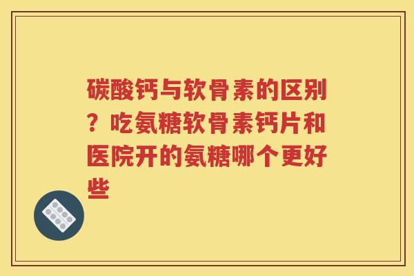 碳酸钙与软骨素的区别？吃氨糖软骨素钙片和医院开的氨糖哪个更好些