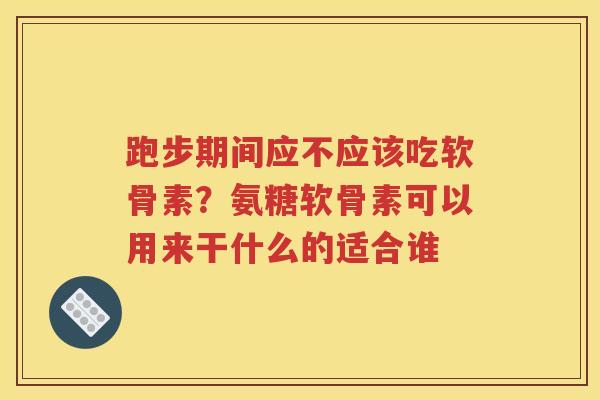 跑步期间应不应该吃软骨素?氨糖软骨素可以用来干什么的适合谁 跑步期间应不应该吃软骨素?氨糖软骨素可以用来干什么的适合谁