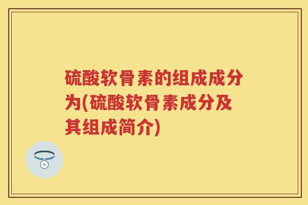 硫酸软骨素的组成成分为(硫酸软骨素成分及其组成简介) 硫酸软骨素的组成成分为(硫酸软骨素成分及其组成简介)