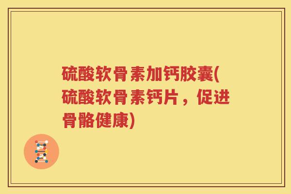 硫酸软骨素加钙胶囊(硫酸软骨素钙片,促进骨骼健康) 硫酸软骨素加钙胶囊(硫酸软骨素钙片,促进骨骼健康)