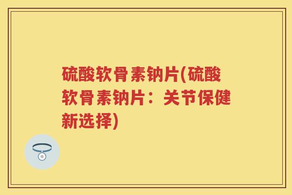 硫酸软骨素钠片(硫酸软骨素钠片:关节保健新选择) 硫酸软骨素钠片(硫酸软骨素钠片:关节保健新选择)