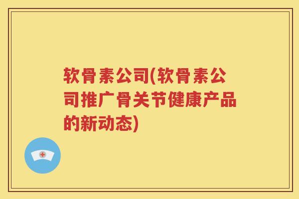 软骨素公司(软骨素公司推广骨关节健康产品的新动态) 软骨素公司(软骨素公司推广骨关节健康产品的新动态)
