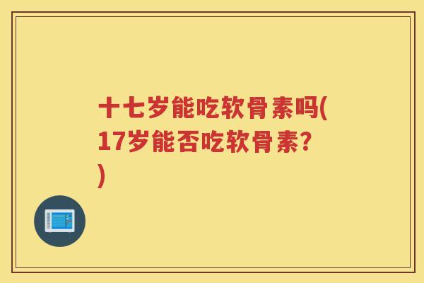 十七岁能吃软骨素吗(17岁能否吃软骨素？)