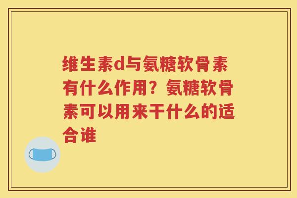 维生素d与氨糖软骨素有什么作用?氨糖软骨素可以用来干什么的适合谁 维生素d与氨糖软骨素有什么作用?氨糖软骨素可以用来干什么的适合谁