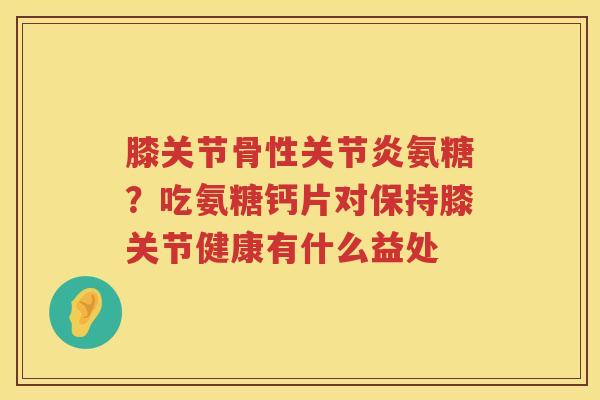 膝关节骨性氨糖?吃氨糖钙片对保持膝关节健康有什么益处 膝关节骨性氨糖?吃氨糖钙片对保持膝关节健康有什么益处