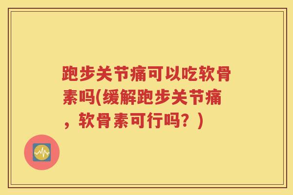 跑步关节痛可以吃软骨素吗(缓解跑步关节痛，软骨素可行吗？)