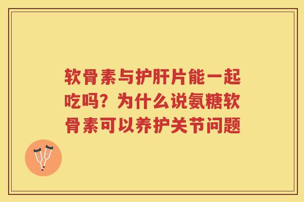 软骨素与片能一起吃吗？为什么说氨糖软骨素可以养护关节问题