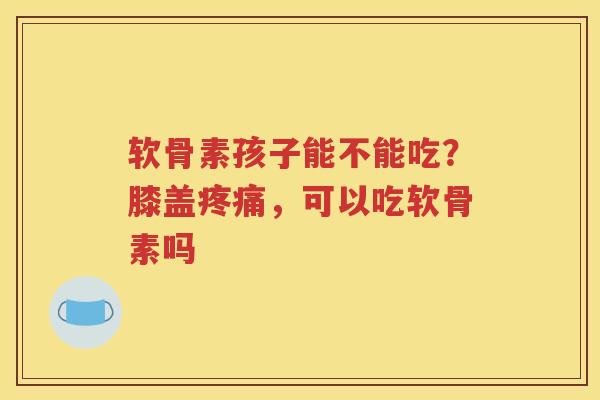 软骨素孩子能不能吃？膝盖，可以吃软骨素吗