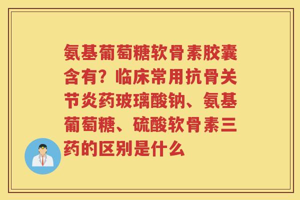 氨基葡萄糖软骨素胶囊含有？临床常用抗骨药玻璃酸钠、氨基葡萄糖、硫酸软骨素三药的区别是什么