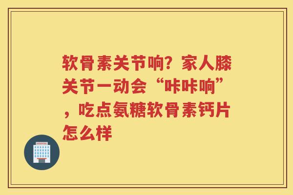 软骨素关节响？家人膝关节一动会“咔咔响”，吃点氨糖软骨素钙片怎么样